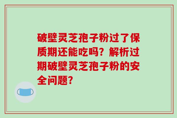 破壁灵芝孢子粉过了保质期还能吃吗？解析过期破壁灵芝孢子粉的安全问题？
