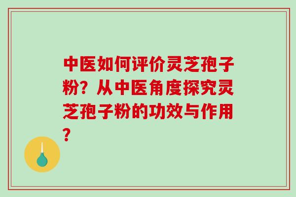 中医如何评价灵芝孢子粉？从中医角度探究灵芝孢子粉的功效与作用？