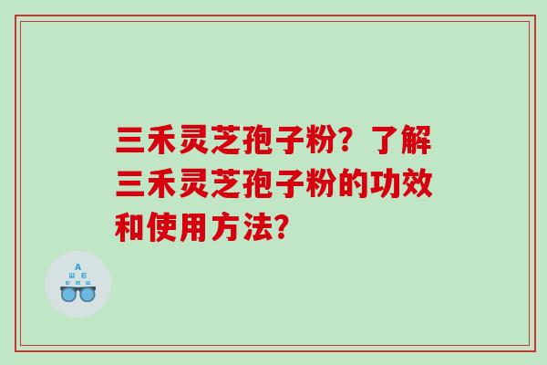 三禾灵芝孢子粉？了解三禾灵芝孢子粉的功效和使用方法？