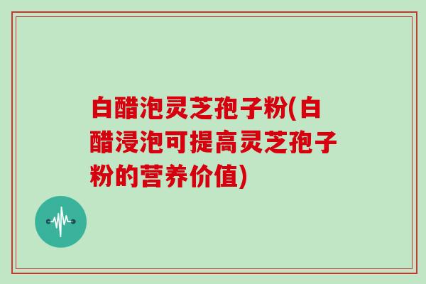 白醋泡灵芝孢子粉(白醋浸泡可提高灵芝孢子粉的营养价值) 白醋泡灵芝孢子粉(白醋浸泡可提高灵芝孢子粉的营养价值)