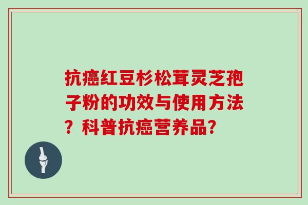 抗红豆杉松茸灵芝孢子粉的功效与使用方法?科普抗营养品? 抗红豆杉松茸灵芝孢子粉的功效与使用方法?科普抗营养品?