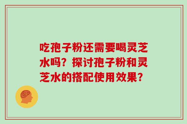 吃孢子粉还需要喝灵芝水吗?探讨孢子粉和灵芝水的搭配使用效果? 吃孢子粉还需要喝灵芝水吗?探讨孢子粉和灵芝水的搭配使用效果?