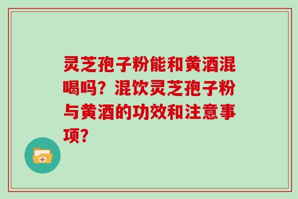 灵芝孢子粉能和黄酒混喝吗？混饮灵芝孢子粉与黄酒的功效和注意事项？