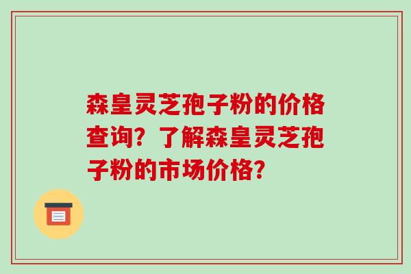 森皇灵芝孢子粉的价格查询？了解森皇灵芝孢子粉的市场价格？