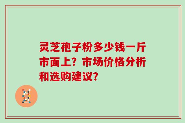 灵芝孢子粉多少钱一斤市面上？市场价格分析和选购建议？