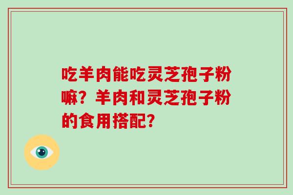 吃羊肉能吃灵芝孢子粉嘛?羊肉和灵芝孢子粉的食用搭配? 吃羊肉能吃灵芝孢子粉嘛?羊肉和灵芝孢子粉的食用搭配?
