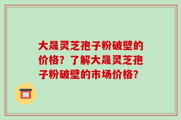 大晟灵芝孢子粉破壁的价格?了解大晟灵芝孢子粉破壁的市场价格? 大晟灵芝孢子粉破壁的价格?了解大晟灵芝孢子粉破壁的市场价格?