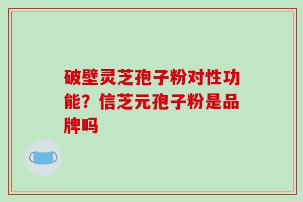 破壁灵芝孢子粉对性功能?信芝元孢子粉是品牌吗 破壁灵芝孢子粉对性功能?信芝元孢子粉是品牌吗