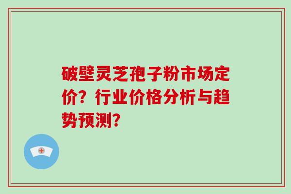 破壁灵芝孢子粉市场定价?行业价格分析与趋势预测? 破壁灵芝孢子粉市场定价?行业价格分析与趋势预测?