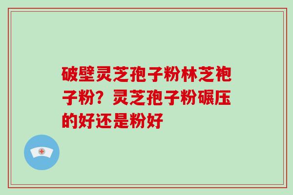 破壁灵芝孢子粉林芝袍子粉?灵芝孢子粉碾压的好还是粉好 破壁灵芝孢子粉林芝袍子粉?灵芝孢子粉碾压的好还是粉好
