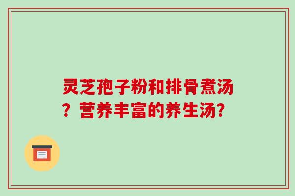 灵芝孢子粉和排骨煮汤？营养丰富的养生汤？