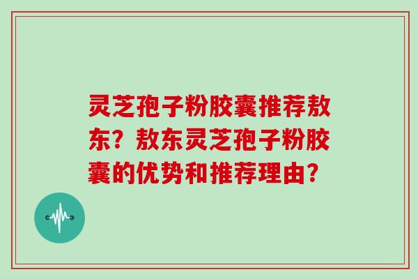 灵芝孢子粉胶囊推荐敖东?敖东灵芝孢子粉胶囊的优势和推荐理由? 灵芝孢子粉胶囊推荐敖东?敖东灵芝孢子粉胶囊的优势和推荐理由?