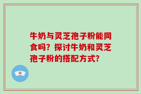牛奶与灵芝孢子粉能同食吗?探讨牛奶和灵芝孢子粉的搭配方式? 牛奶与灵芝孢子粉能同食吗?探讨牛奶和灵芝孢子粉的搭配方式?