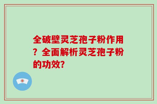 全破壁灵芝孢子粉作用?全面解析灵芝孢子粉的功效? 全破壁灵芝孢子粉作用?全面解析灵芝孢子粉的功效?