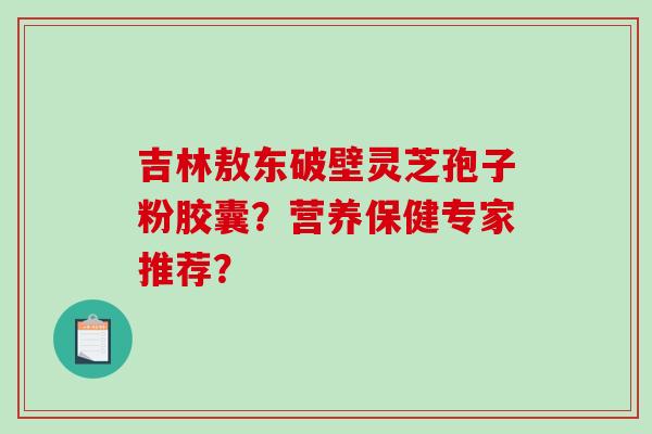 吉林敖东破壁灵芝孢子粉胶囊?营养保健专家推荐? 吉林敖东破壁灵芝孢子粉胶囊?营养保健专家推荐?