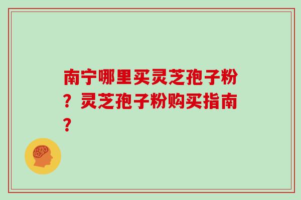 南宁哪里买灵芝孢子粉？灵芝孢子粉购买指南？