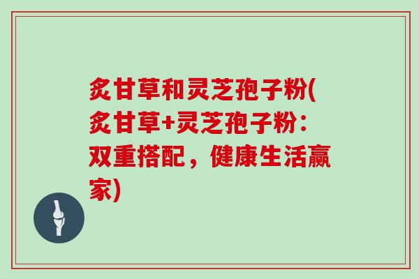 炙甘草和灵芝孢子粉(炙甘草+灵芝孢子粉：双重搭配，健康生活赢家)