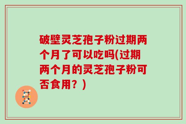 破壁灵芝孢子粉过期两个月了可以吃吗(过期两个月的灵芝孢子粉可否食用?) 破壁灵芝孢子粉过期两个月了可以吃吗(过期两个月的灵芝孢子粉可否食用?)