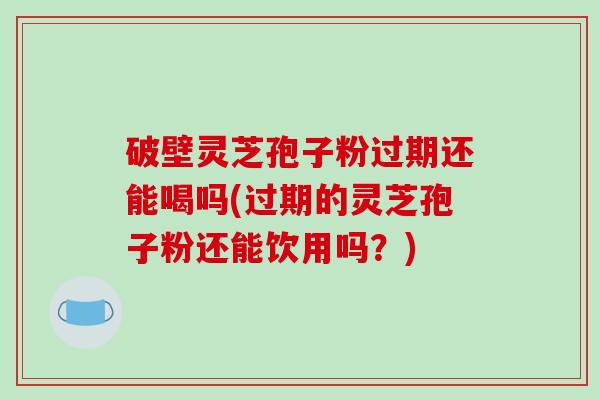 破壁灵芝孢子粉过期还能喝吗(过期的灵芝孢子粉还能饮用吗？)