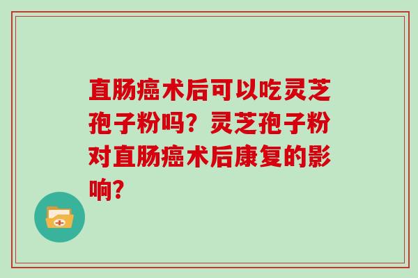 直肠术后可以吃灵芝孢子粉吗?灵芝孢子粉对直肠术后康复的影响? 直肠术后可以吃灵芝孢子粉吗?灵芝孢子粉对直肠术后康复的影响?