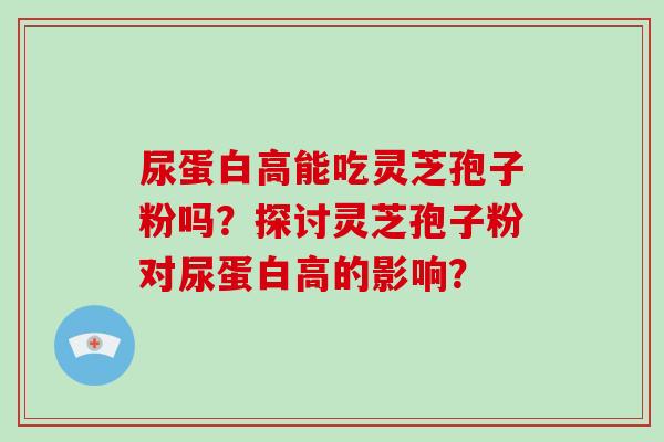 尿蛋白高能吃灵芝孢子粉吗？探讨灵芝孢子粉对尿蛋白高的影响？