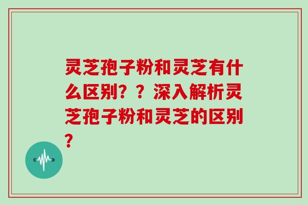 灵芝孢子粉和灵芝有什么区别??深入解析灵芝孢子粉和灵芝的区别? 灵芝孢子粉和灵芝有什么区别??深入解析灵芝孢子粉和灵芝的区别?