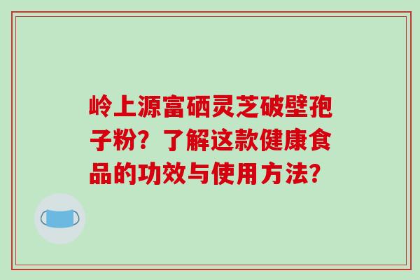 岭上源富硒灵芝破壁孢子粉？了解这款健康食品的功效与使用方法？