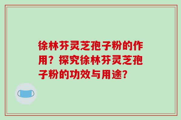 徐林芬灵芝孢子粉的作用？探究徐林芬灵芝孢子粉的功效与用途？
