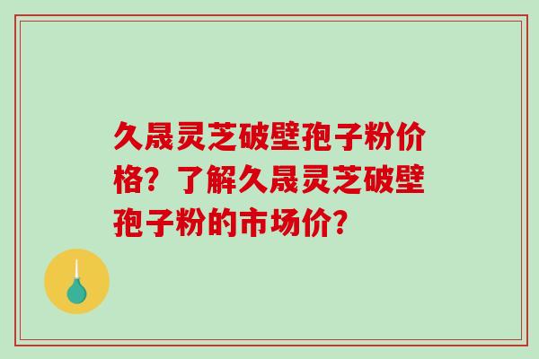 久晟灵芝破壁孢子粉价格？了解久晟灵芝破壁孢子粉的市场价？