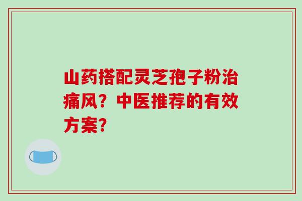 山药搭配灵芝孢子粉痛风?中医推荐的有效方案? 山药搭配灵芝孢子粉痛风?中医推荐的有效方案?