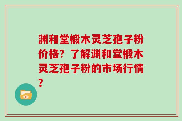 渊和堂椴木灵芝孢子粉价格?了解渊和堂椴木灵芝孢子粉的市场行情? 渊和堂椴木灵芝孢子粉价格?了解渊和堂椴木灵芝孢子粉的市场行情?