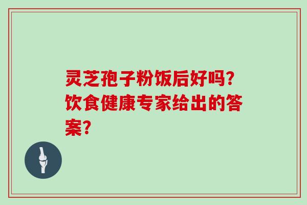 灵芝孢子粉饭后好吗？饮食健康专家给出的答案？