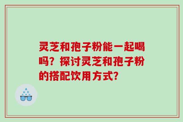 灵芝和孢子粉能一起喝吗？探讨灵芝和孢子粉的搭配饮用方式？
