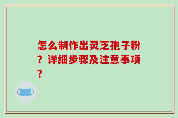 怎么制作出灵芝孢子粉？详细步骤及注意事项？