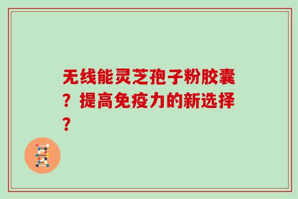 无线能灵芝孢子粉胶囊？提高免疫力的新选择？