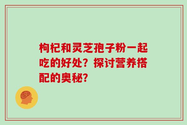 枸杞和灵芝孢子粉一起吃的好处?探讨营养搭配的奥秘? 枸杞和灵芝孢子粉一起吃的好处?探讨营养搭配的奥秘?