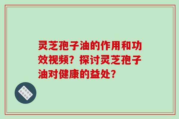 灵芝孢子油的作用和功效视频?探讨灵芝孢子油对健康的益处? 灵芝孢子油的作用和功效视频?探讨灵芝孢子油对健康的益处?