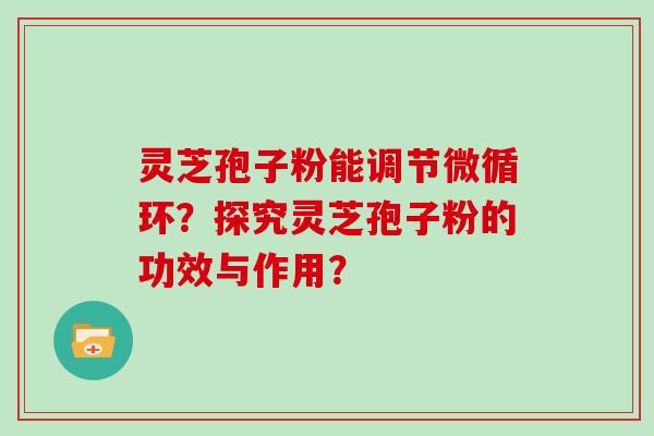 灵芝孢子粉能调节微循环？探究灵芝孢子粉的功效与作用？