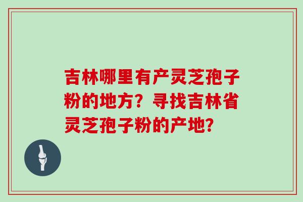 吉林哪里有产灵芝孢子粉的地方?寻找吉林省灵芝孢子粉的产地? 吉林哪里有产灵芝孢子粉的地方?寻找吉林省灵芝孢子粉的产地?