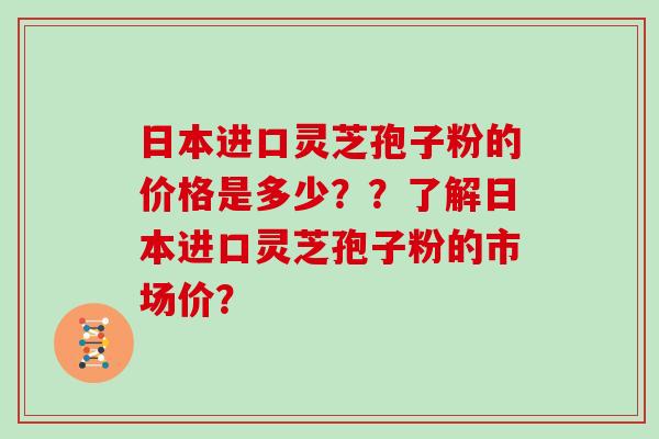 日本进口灵芝孢子粉的价格是多少??了解日本进口灵芝孢子粉的市场价? 日本进口灵芝孢子粉的价格是多少??了解日本进口灵芝孢子粉的市场价?