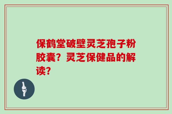 保鹤堂破壁灵芝孢子粉胶囊？灵芝保健品的解读？