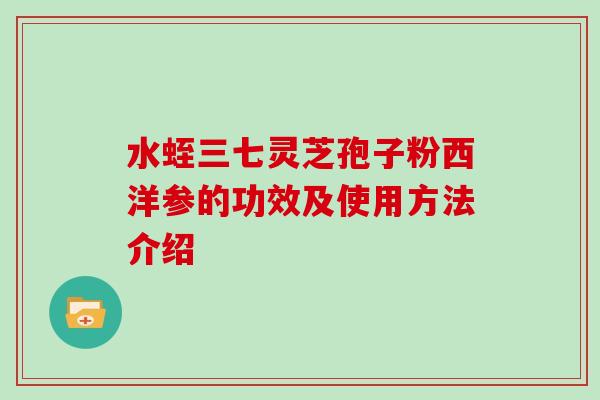 水蛭三七灵芝孢子粉西洋参的功效及使用方法介绍