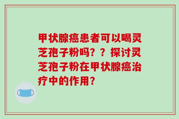 患者可以喝灵芝孢子粉吗？？探讨灵芝孢子粉在中的作用？