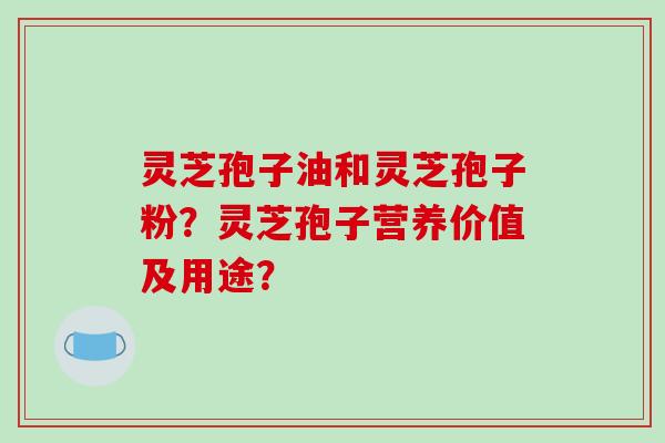 灵芝孢子油和灵芝孢子粉？灵芝孢子营养价值及用途？