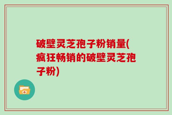 破壁灵芝孢子粉销量(疯狂畅销的破壁灵芝孢子粉) 破壁灵芝孢子粉销量(疯狂畅销的破壁灵芝孢子粉)