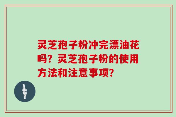 灵芝孢子粉冲完漂油花吗?灵芝孢子粉的使用方法和注意事项? 灵芝孢子粉冲完漂油花吗?灵芝孢子粉的使用方法和注意事项?