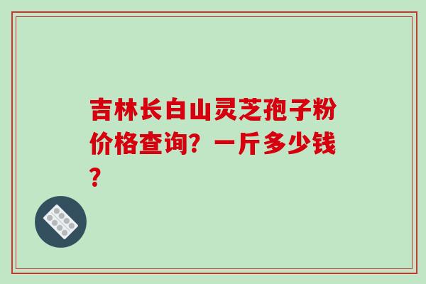 吉林长白山灵芝孢子粉价格查询？一斤多少钱？