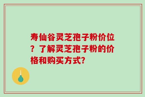 寿仙谷灵芝孢子粉价位？了解灵芝孢子粉的价格和购买方式？