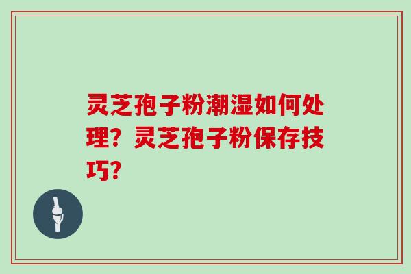 灵芝孢子粉潮湿如何处理?灵芝孢子粉保存技巧? 灵芝孢子粉潮湿如何处理?灵芝孢子粉保存技巧?