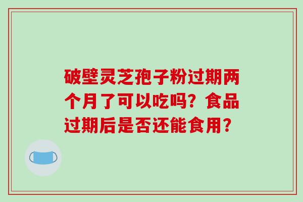 破壁灵芝孢子粉过期两个月了可以吃吗?食品过期后是否还能食用? 破壁灵芝孢子粉过期两个月了可以吃吗?食品过期后是否还能食用?